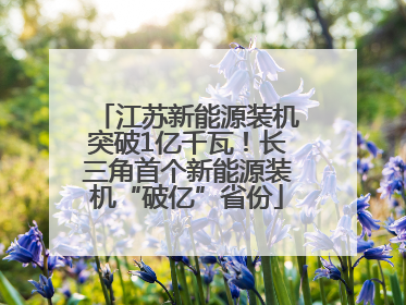 江苏新能源装机突破1亿千瓦！长三角首个新能源装机“破亿”省份