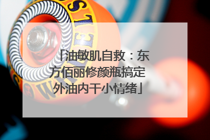 油敏肌自救：东方佰丽修颜瓶搞定外油内干小情绪