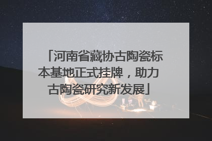 河南省藏协古陶瓷标本基地正式挂牌，助力古陶瓷研究新发展