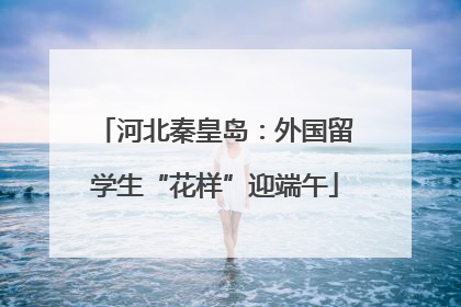 河北秦皇岛：外国留学生“花样”迎端午