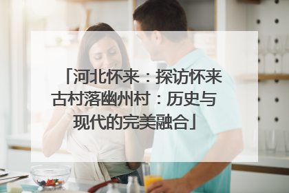 河北怀来：探访怀来古村落幽州村：历史与现代的完美融合