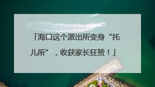 海口这个派出所变身“托儿所”，收获家长狂赞！