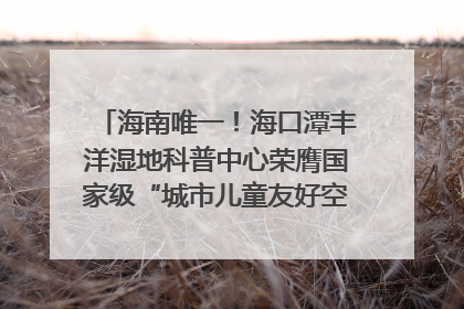 海南唯一！海口潭丰洋湿地科普中心荣膺国家级“城市儿童友好空间建设园区”称号