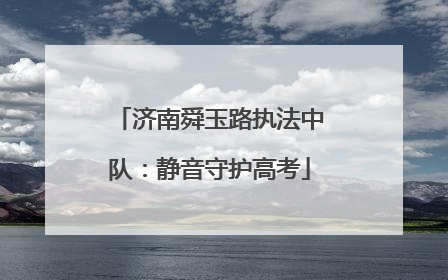 济南舜玉路执法中队：静音守护高考