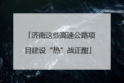 济南这些高速公路项目建设“热”战正酣