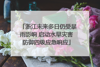 浙江未来多日仍受暴雨影响 启动水旱灾害防御四级应急响应