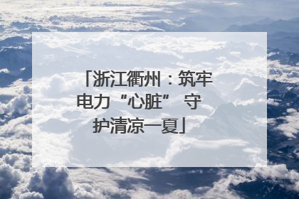 浙江衢州：筑牢电力“心脏” 守护清凉一夏