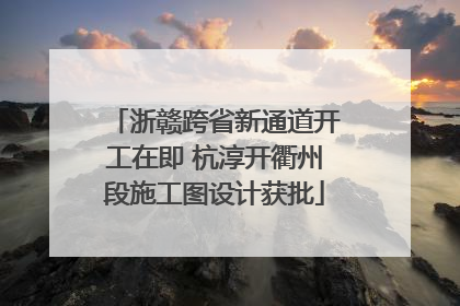 浙赣跨省新通道开工在即 杭淳开衢州段施工图设计获批