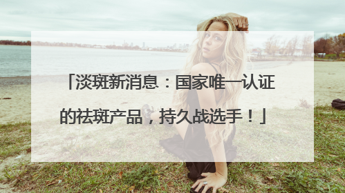 淡斑新消息：国家唯一认证的祛斑产品，持久战选手！