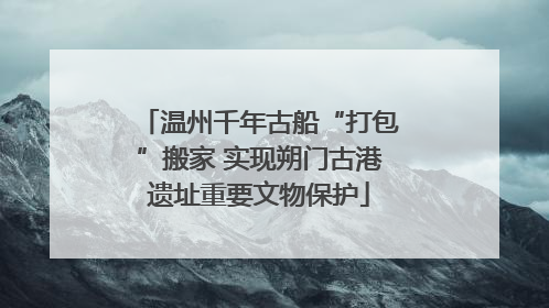 温州千年古船“打包”搬家 实现朔门古港遗址重要文物保护