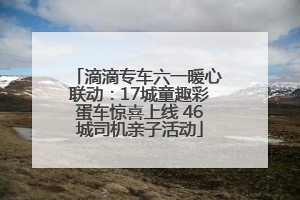 滴滴专车六一暖心联动：17城童趣彩蛋车惊喜上线 46城司机亲子活动