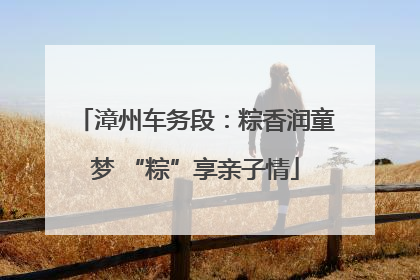 漳州车务段：粽香润童梦 “粽”享亲子情