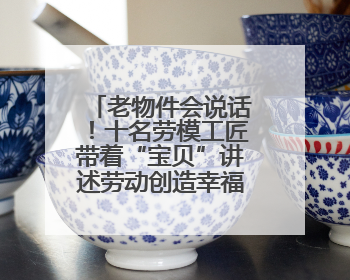 老物件会说话！十名劳模工匠带着“宝贝”讲述劳动创造幸福的故事