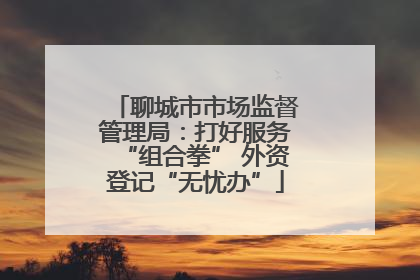 聊城市市场监督管理局：打好服务“组合拳” 外资登记“无忧办”