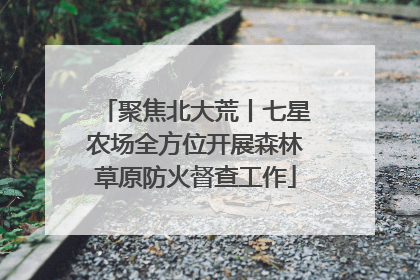 聚焦北大荒丨七星农场全方位开展森林草原防火督查工作