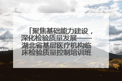 聚焦基础能力建设，深化检验质量发展——湖北省基层医疗机构临床检验质量控制培训班（孝感站）成功举办