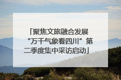 聚焦文旅融合发展 “万千气象看四川”第二季度集中采访启动