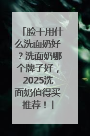 脸干用什么洗面奶好？洗面奶哪个牌子好，2025洗面奶值得买推荐！