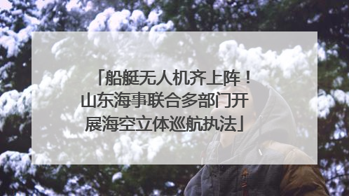 船艇无人机齐上阵！山东海事联合多部门开展海空立体巡航执法
