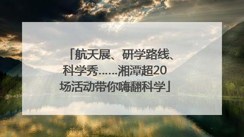 航天展、研学路线、科学秀……湘潭超20场活动带你嗨翻科学