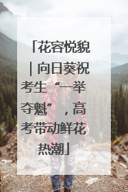 花容悦貌｜向日葵祝考生“一举夺魁”，高考带动鲜花热潮