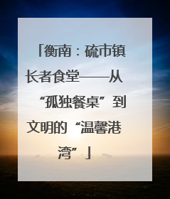 衡南：硫市镇长者食堂——从“孤独餐桌”到文明的“温馨港湾”