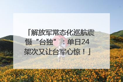 解放军常态化巡航震慑“台独”：单日24架次又让台军心惊！