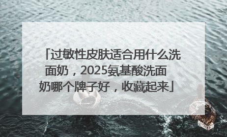 过敏性皮肤适合用什么洗面奶，2025氨基酸洗面奶哪个牌子好，收藏起来