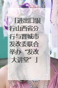 进出口银行山西省分行与晋城市发改委联合举办“发改大讲堂”