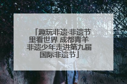 趣玩非遗·非遗节里看世界 成都青羊非遗少年走进第九届国际非遗节