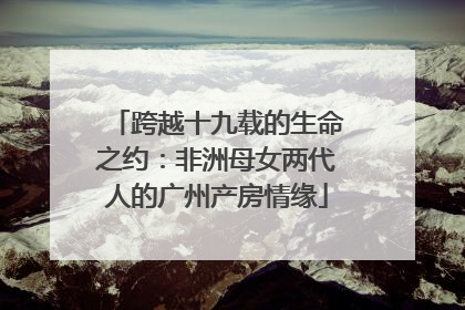 跨越十九载的生命之约：非洲母女两代人的广州产房情缘