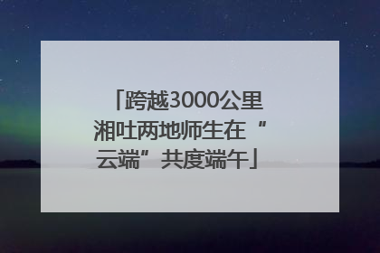 跨越3000公里 湘吐两地师生在“云端”共度端午