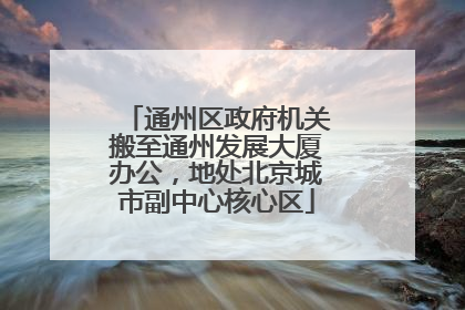 通州区政府机关搬至通州发展大厦办公，地处北京城市副中心核心区
