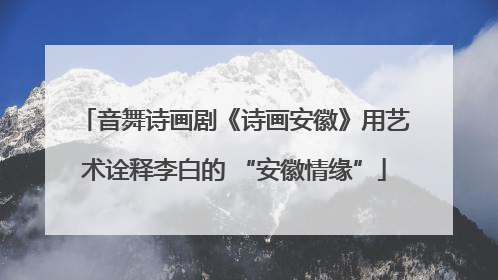 音舞诗画剧《诗画安徽》用艺术诠释李白的 “安徽情缘”
