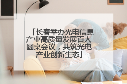 长春举办光电信息产业高质量发展百人圆桌会议，共筑光电产业创新生态