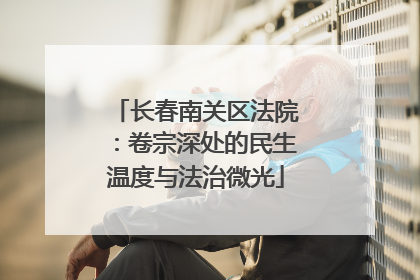 长春南关区法院：卷宗深处的民生温度与法治微光
