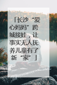 长沙“爱心妈妈”跨城接娃，让事实无人抚养儿童有了新“家”