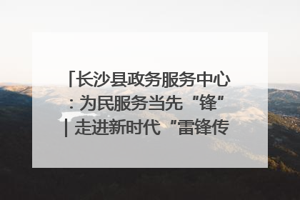 长沙县政务服务中心：为民服务当先“锋”｜走进新时代“雷锋传人 长沙榜样”