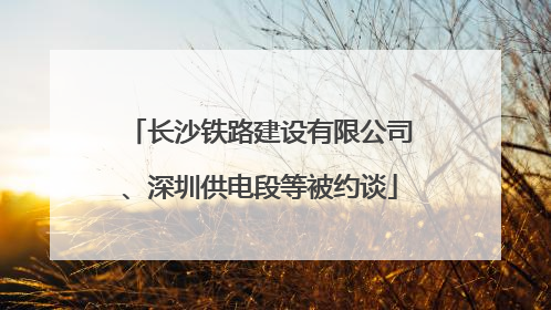 长沙铁路建设有限公司、深圳供电段等被约谈