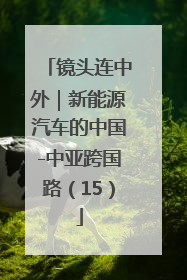 镜头连中外｜新能源汽车的中国-中亚跨国路（15）