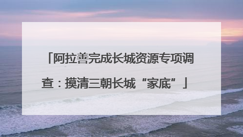 阿拉善完成长城资源专项调查：摸清三朝长城“家底”