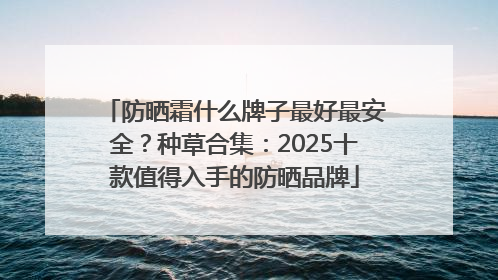 防晒霜什么牌子最好最安全？种草合集：2025十款值得入手的防晒品牌