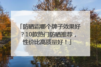 防晒霜哪个牌子效果好？10款热门防晒推荐，性价比高质量好！