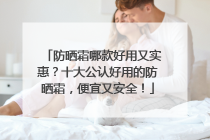 防晒霜哪款好用又实惠？十大公认好用的防晒霜，便宜又安全！