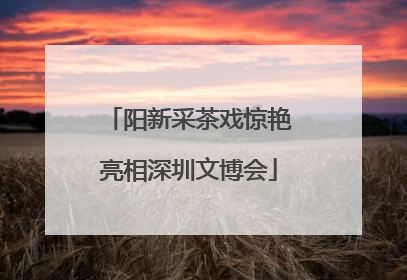 阳新采茶戏惊艳亮相深圳文博会