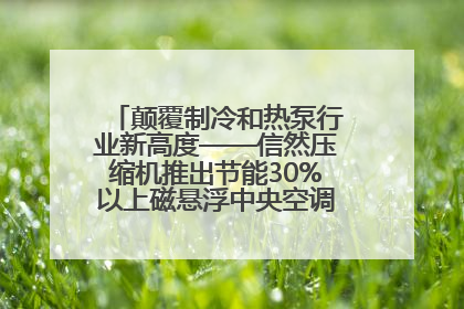 颠覆制冷和热泵行业新高度——信然压缩机推出节能30%以上磁悬浮中央空调和磁悬浮热泵