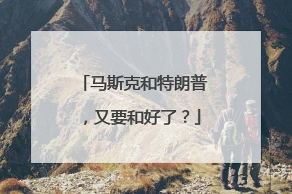 马斯克和特朗普，又要和好了？