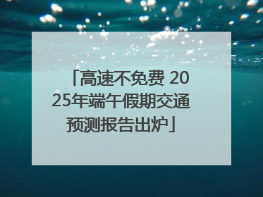 高速不免费 2025年端午假期交通预测报告出炉