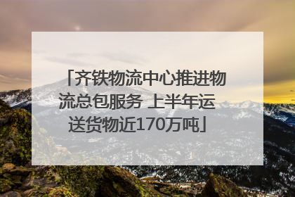齐铁物流中心推进物流总包服务 上半年运送货物近170万吨