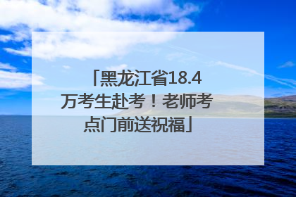 黑龙江省18.4万考生赴考！老师考点门前送祝福